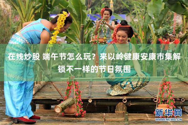 在线炒股 端午节怎么玩？来以岭健康安康市集解锁不一样的节日氛围