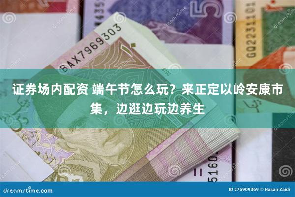 证券场内配资 端午节怎么玩？来正定以岭安康市集，边逛边玩边养生