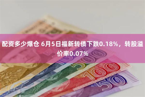 配资多少爆仓 6月5日福新转债下跌0.18%，转股溢价率0.07%