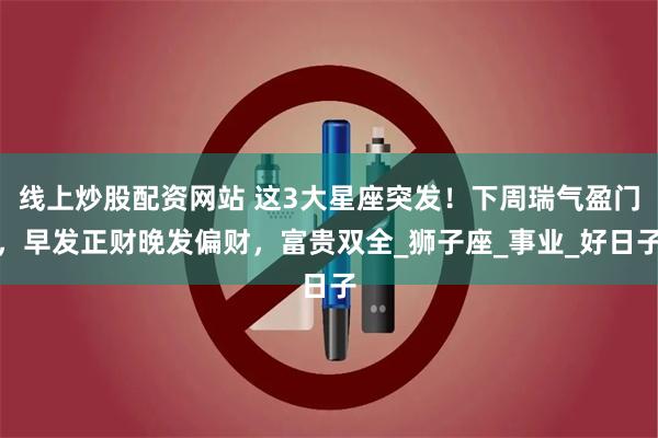 线上炒股配资网站 这3大星座突发！下周瑞气盈门，早发正财晚发偏财，富贵双全_狮子座_事业_好日子