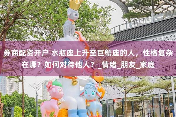 券商配资开户 水瓶座上升至巨蟹座的人，性格复杂在哪？如何对待他人？_情绪_朋友_家庭