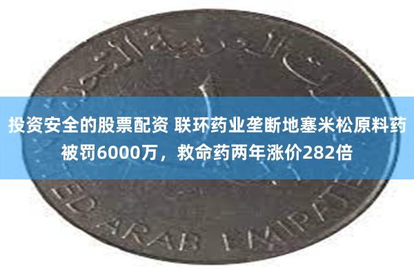 投资安全的股票配资 联环药业垄断地塞米松原料药被罚6000万，救命药两年涨价282倍