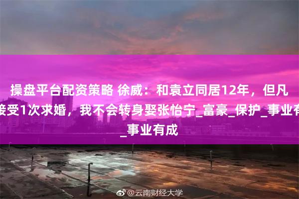 操盘平台配资策略 徐威：和袁立同居12年，但凡她接受1次求婚，我不会转身娶张怡宁_富豪_保护_事业有成