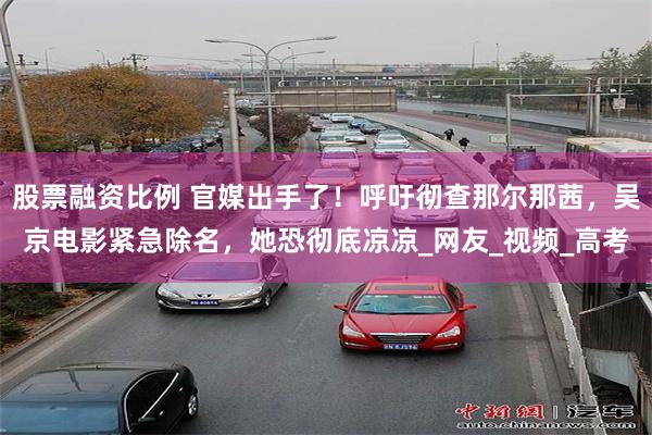 股票融资比例 官媒出手了！呼吁彻查那尔那茜，吴京电影紧急除名，她恐彻底凉凉_网友_视频_高考