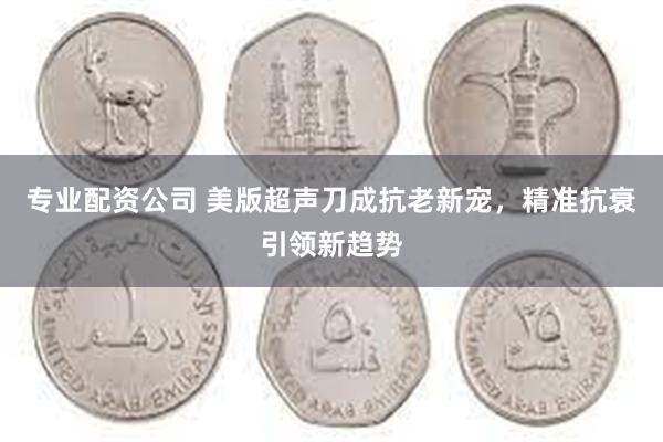 专业配资公司 美版超声刀成抗老新宠，精准抗衰引领新趋势