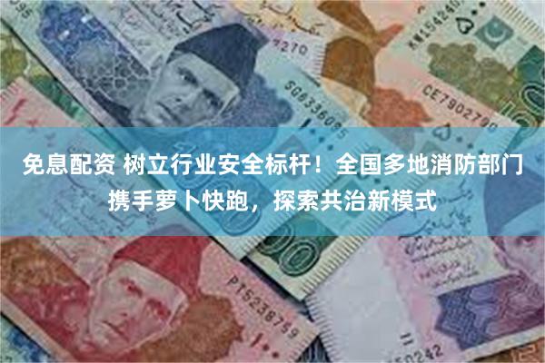 免息配资 树立行业安全标杆！全国多地消防部门携手萝卜快跑，探索共治新模式