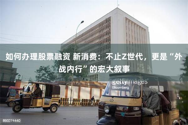 如何办理股票融资 新消费：不止Z世代，更是“外战内行”的宏大叙事