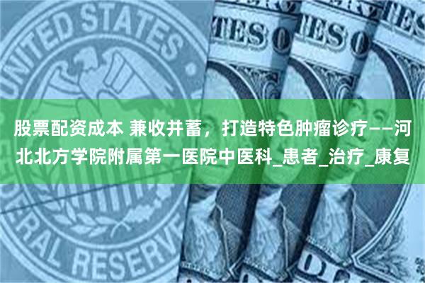 股票配资成本 兼收并蓄，打造特色肿瘤诊疗——河北北方学院附属第一医院中医科_患者_治疗_康复