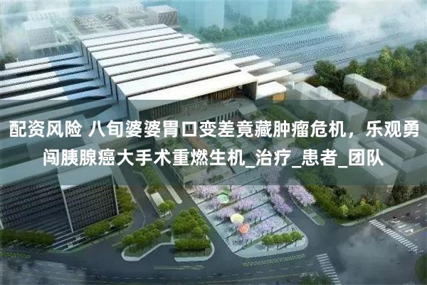 配资风险 八旬婆婆胃口变差竟藏肿瘤危机，乐观勇闯胰腺癌大手术重燃生机_治疗_患者_团队