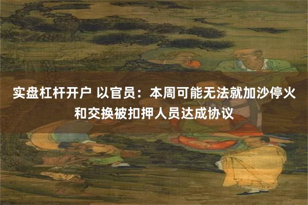 实盘杠杆开户 以官员：本周可能无法就加沙停火和交换被扣押人员达成协议