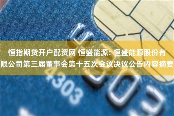 恒指期货开户配资网 恒盛能源: 恒盛能源股份有限公司第三届董事会第十五次会议决议公告内容摘要