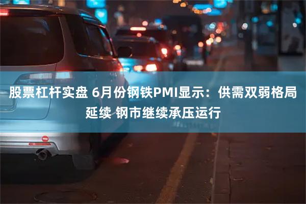 股票杠杆实盘 6月份钢铁PMI显示：供需双弱格局延续 钢市继续承压运行