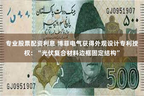 专业股票配资利息 博菲电气获得外观设计专利授权：“光伏复合材料边框固定结构”