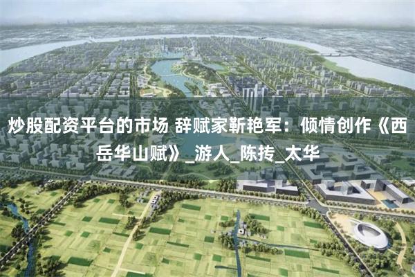 炒股配资平台的市场 辞赋家靳艳军：倾情创作《西岳华山赋》_游人_陈抟_太华