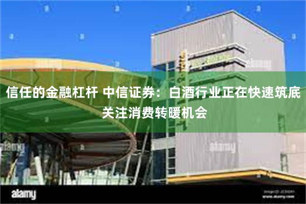 信任的金融杠杆 中信证券：白酒行业正在快速筑底 关注消费转暖机会
