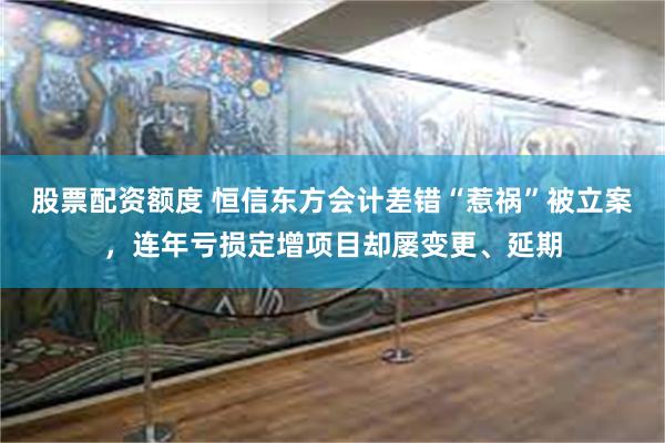 股票配资额度 恒信东方会计差错“惹祸”被立案，连年亏损定增项目却屡变更、延期