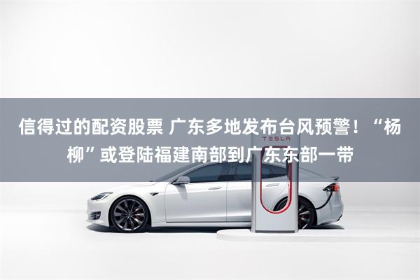 信得过的配资股票 广东多地发布台风预警！“杨柳”或登陆福建南部到广东东部一带