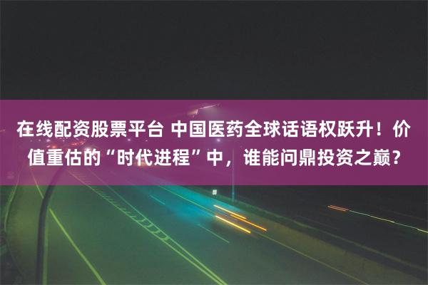 在线配资股票平台 中国医药全球话语权跃升！价值重估的“时代进程”中，谁能问鼎投资之巅？