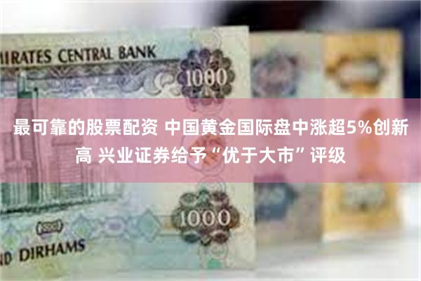 最可靠的股票配资 中国黄金国际盘中涨超5%创新高 兴业证券给予“优于大市”评级