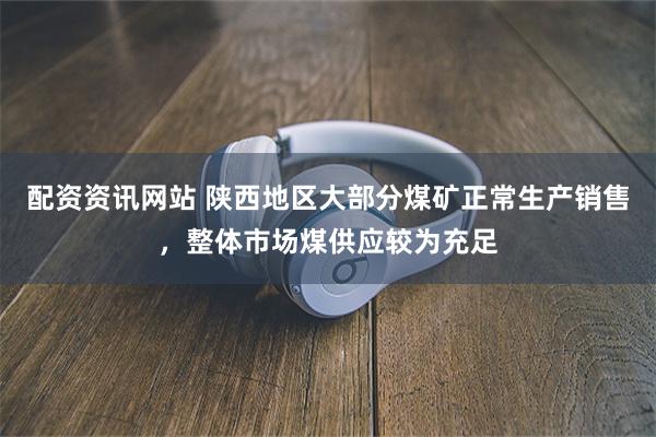 配资资讯网站 陕西地区大部分煤矿正常生产销售，整体市场煤供应较为充足