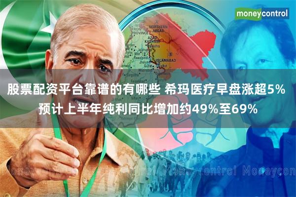 股票配资平台靠谱的有哪些 希玛医疗早盘涨超5% 预计上半年纯利同比增加约49%至69%