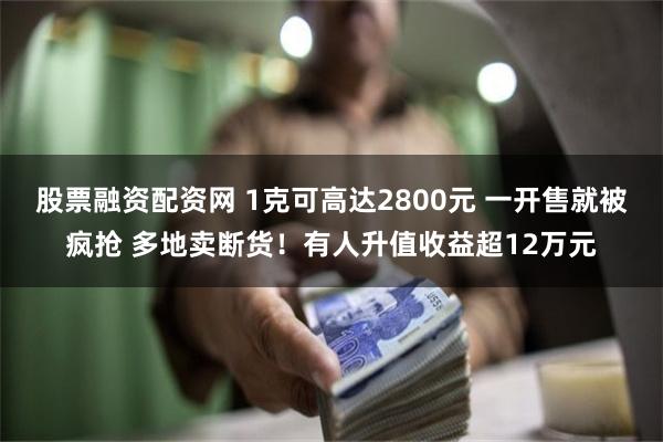 股票融资配资网 1克可高达2800元 一开售就被疯抢 多地卖断货！有人升值收益超12万元