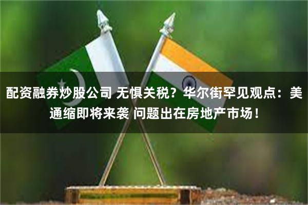 配资融券炒股公司 无惧关税？华尔街罕见观点：美通缩即将来袭 问题出在房地产市场！