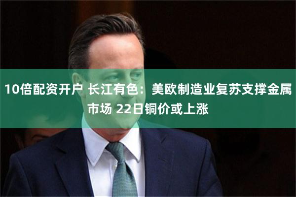 10倍配资开户 长江有色：美欧制造业复苏支撑金属市场 22日铜价或上涨