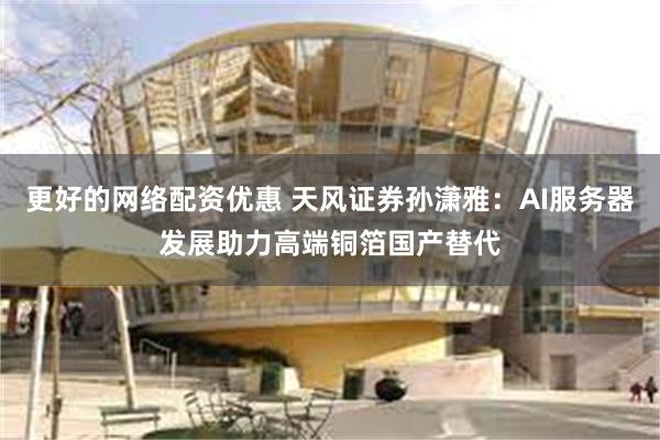 更好的网络配资优惠 天风证券孙潇雅：AI服务器发展助力高端铜箔国产替代