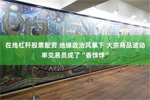 在线杠杆股票配资 地缘政治风暴下 大宗商品波动率交易员成了“香饽饽”
