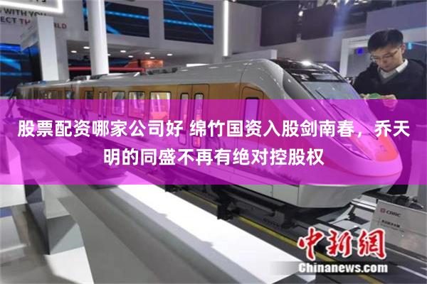 股票配资哪家公司好 绵竹国资入股剑南春，乔天明的同盛不再有绝对控股权
