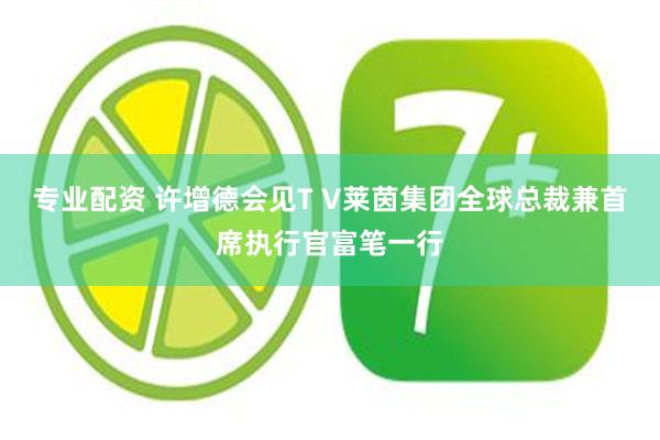 专业配资 许增德会见T V莱茵集团全球总裁兼首席执行官富笔一行