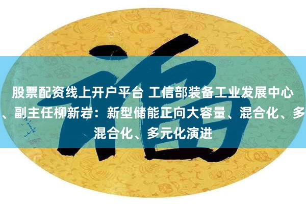 股票配资线上开户平台 工信部装备工业发展中心党委书记、副主任柳新岩：新型储能正向大容量、混合化、多元化演进