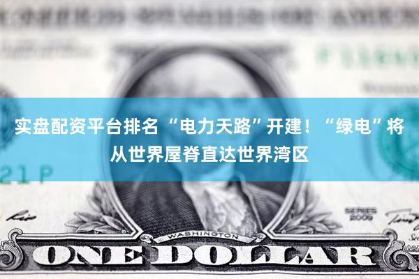 实盘配资平台排名 “电力天路”开建！“绿电”将从世界屋脊直达世界湾区