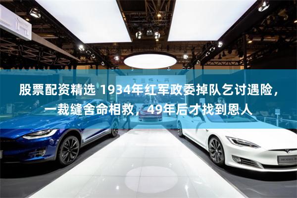 股票配资精选 1934年红军政委掉队乞讨遇险，一裁缝舍命相救，49年后才找到恩人