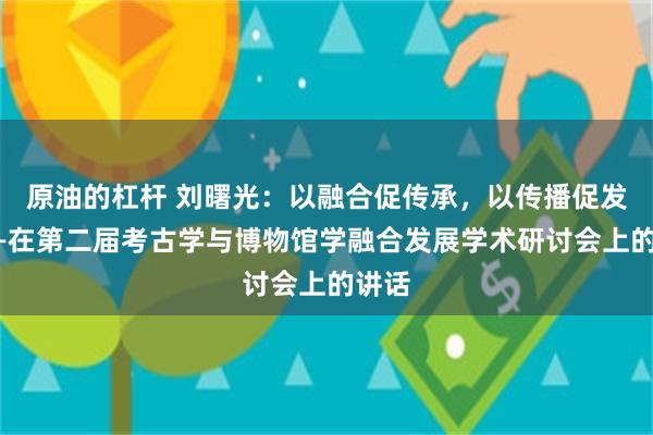 原油的杠杆 刘曙光：以融合促传承，以传播促发展——在第二届考古学与博物馆学融合发展学术研讨会上的讲话
