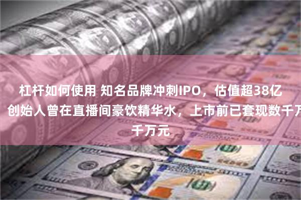杠杆如何使用 知名品牌冲刺IPO，估值超38亿元！创始人曾在直播间豪饮精华水，上市前已套现数千万元