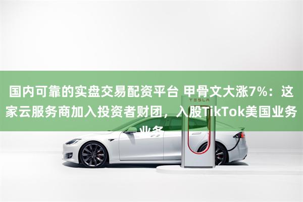 国内可靠的实盘交易配资平台 甲骨文大涨7%：这家云服务商加入投资者财团，入股TikTok美国业务