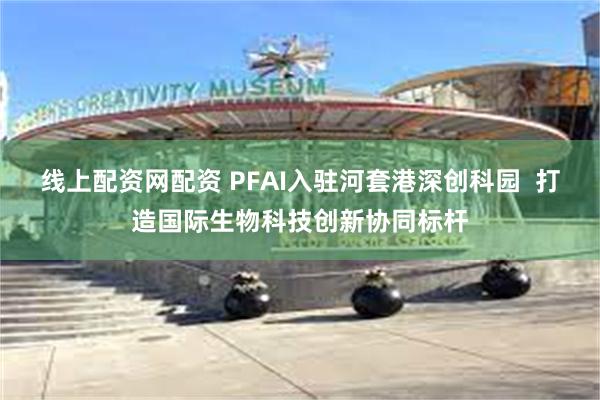 线上配资网配资 PFAI入驻河套港深创科园  打造国际生物科技创新协同标杆